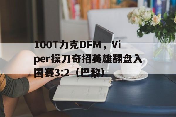 黑白直播体育-100T力克DFM，Viper操刀奇招英雄翻盘入围赛3:2（巴黎）
